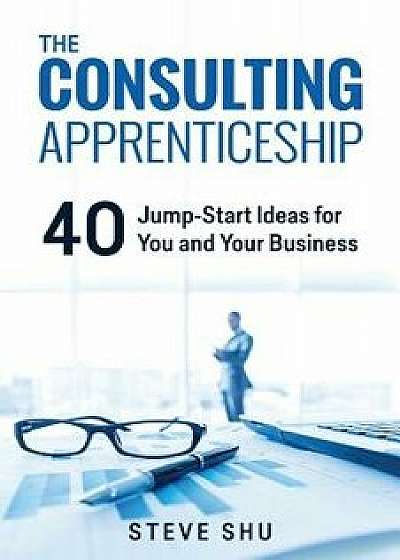 The Consulting Apprenticeship: 40 Jump-Start Ideas for You and Your Business, Paperback/Steve Shu