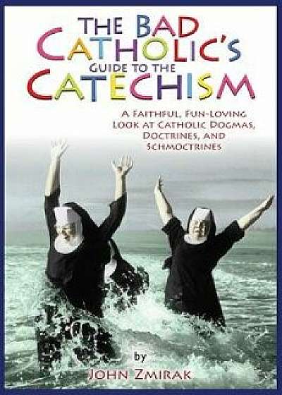 The Bad Catholic's Guide to the Catechism: A Faithful, Fun-Loving Look at Catholic Dogmas, Doctrines, and Schmoctrines, Paperback/John Zmirak