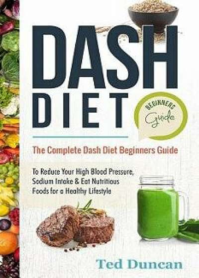 Dash Diet Beginners Guide: The Complete Dash Diet Beginners Guide to Reduce Your High Blood Pressure, Sodium Intake & Eat Nutritious Foods for a, Paperback/Ted Duncan