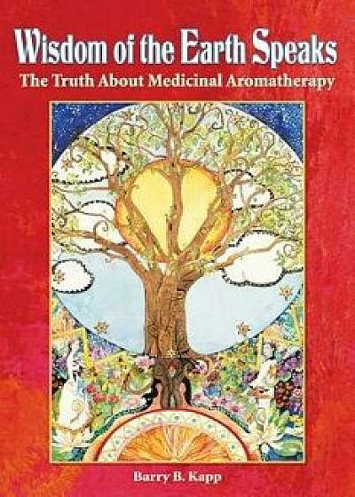 Wisdom of the Earth Speaks: The Truth about Medicinal Aromatherapy, Paperback/Barry B. Kapp