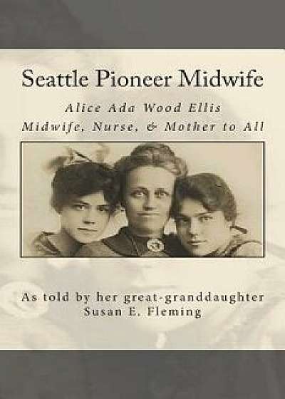 Seattle Pioneer Midwife: Alice ADA Wood Ellis Midwife Nurse & Mother to All, Paperback/Susan Elaine Fleming