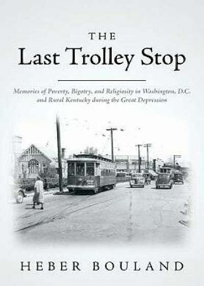 The Last Trolley Stop: Memories of Poverty, Bigotry, and Religiosity in Washington, D.C. and Rural Kentucky During the Great Depression, Paperback/Heber Bouland