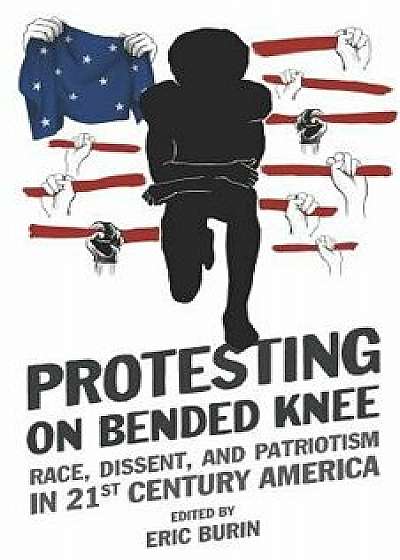 Protesting on Bended Knee: Race, Dissent, and Patriotism in 21st Century America/Eric Burin