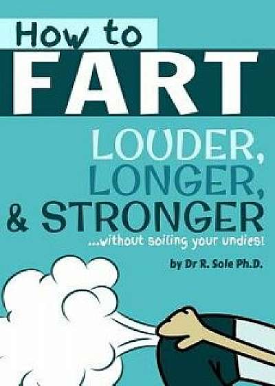 How to Fart - Louder, Longer, and Stronger...Without Soiling Your Undies!: Also Learn How to Fart on Command, Fart More Often, and Increase the Smell., Paperback/Dr R. Sole Ph. D.