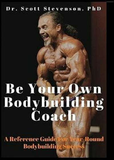 Be Your Own Bodybuilding Coach: A Reference Guide for Year-Round Bodybuilding Success, Hardcover/Scott Walter Stevenson