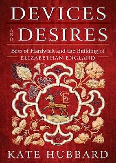 Devices and Desires: Bess of Hardwick and the Building of Elizabethan England, Hardcover/Kate Hubbard