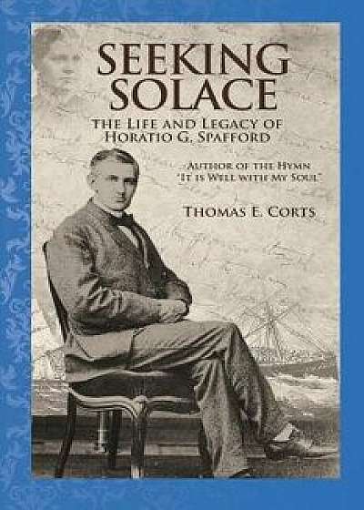 Seeking Solace: The Life and Legacy of Horatio G. Spafford, Paperback/Dr Thomas E. Corts