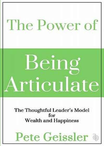The Power of Being Articulate: The Thoughtful Leader's Model for Wealth and Happiness, Paperback/Pete Geissler