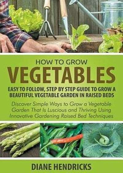 How to Grow Vegetables: Easy to Follow, Step by Step Guide to Grow a Beautiful Vegetable Garden in Raised Beds: Discover Simple Ways to Grow a, Paperback/Diane Hendricks