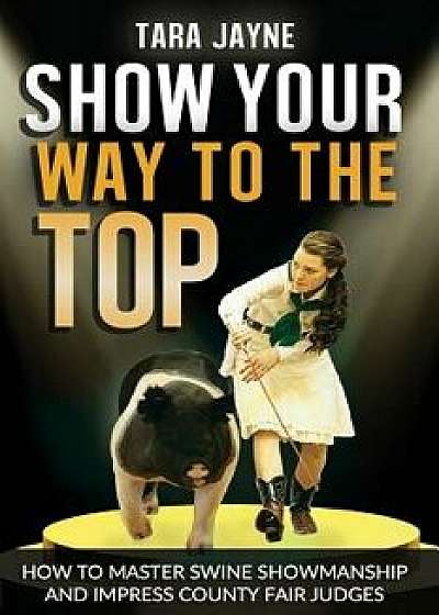 Show Your Way to the Top: How to Master Swine Showmanship and Impress County Fair Judges, Paperback/Tara Jayne Schnetz