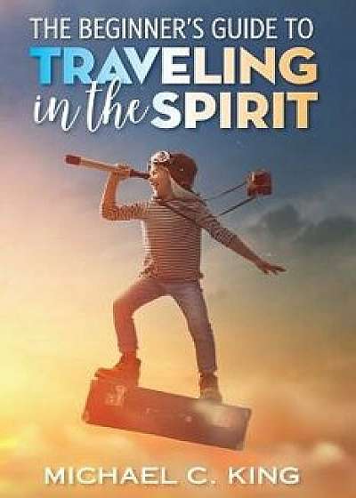 The Beginner's Guide to Traveling in the Spirit, Paperback/Michael C. King