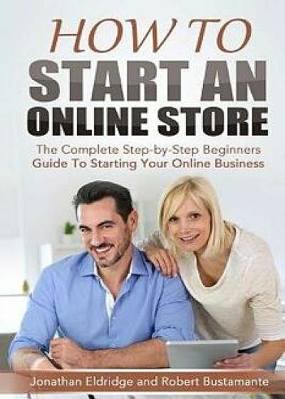 How to Start an Online Store: How to Start an Online Store: The Complete Step-By-Step Beginners Guide to Starting Your Online Business, Paperback/Jonathan Eldridge