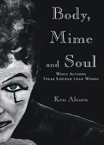 Body, Mime and Soul: When Actions Speak Louder Than Words, Paperback/Ken Alcorn