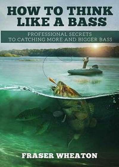 How to Think Like a Bass: Professional Secrets to Catching More and Bigger Bass, Paperback/Fraser Wheaton