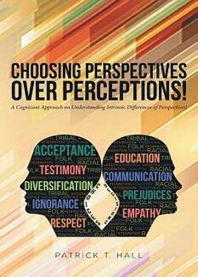 Choosing Perspectives Over Perceptions!: A Cognizant Approach on Understanding Intrinsic Differences of Perspectives!, Paperback/Patrick T. Hall