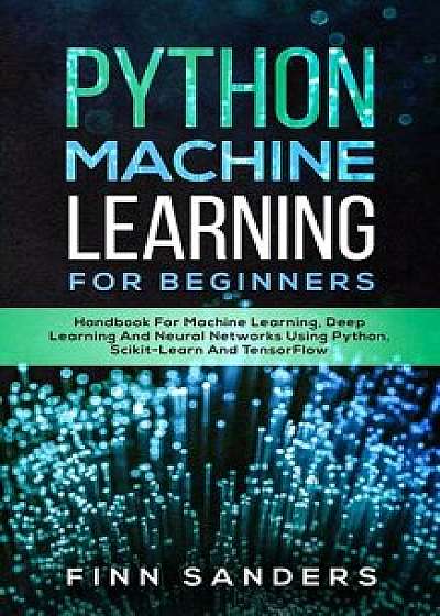 Python Machine Learning For Beginners: Handbook For Machine Learning, Deep Learning And Neural Networks Using Python, Scikit-Learn And TensorFlow, Paperback/Finn Sanders