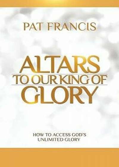 Altars to Our King of Glory: How to Access God's Unlimited Glory, Paperback/Pat Francis