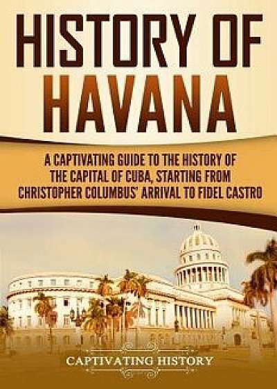 History of Havana: A Captivating Guide to the History of the Capital of Cuba, Starting from Christopher Columbus' Arrival to Fidel Castro, Paperback/Captivating History