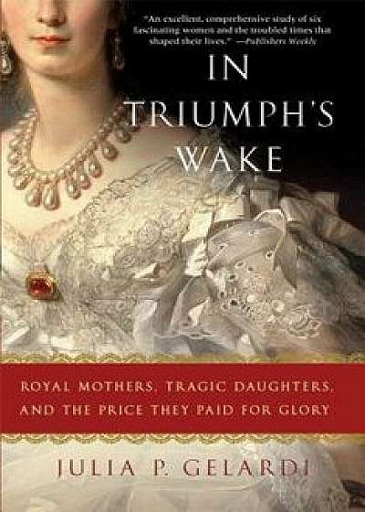 In Triumph's Wake: Royal Mothers, Tragic Daughters, and the Price They Paid for Glory, Paperback/Julia P. Gelardi