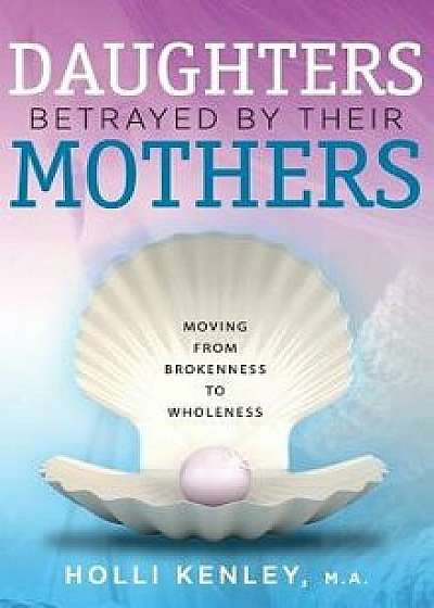 Daughters Betrayed by Their Mothers: Moving from Brokenness to Wholeness, Hardcover/Holli Kenley