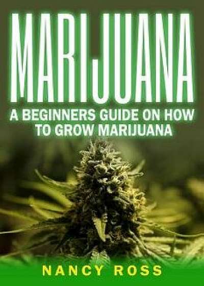 Marijuana: A Beginners Guide on How to Grow Marijuana, Paperback/Nancy Ross