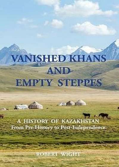 Vanished Khans and Empty Steppes a History of Kazakhstan from Pre-History to Post-Independence, Paperback/Robert Wight