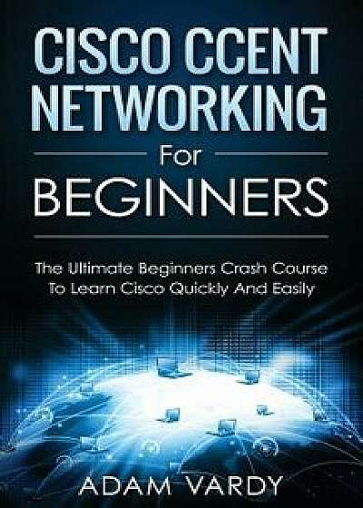 Cisco Ccent Networking for Beginners: The Ultimate Beginners Crash Course to Learn Cisco Quickly and Easily, Paperback/Adam Vardy