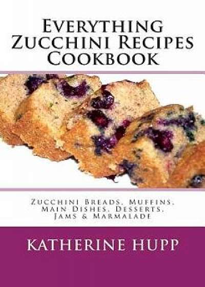 Everything Zucchini Recipes Cookbook: Zucchini Breads, Muffins, Main Dishes, Desserts, Jams & Marmalade, Paperback/Katherine Hupp