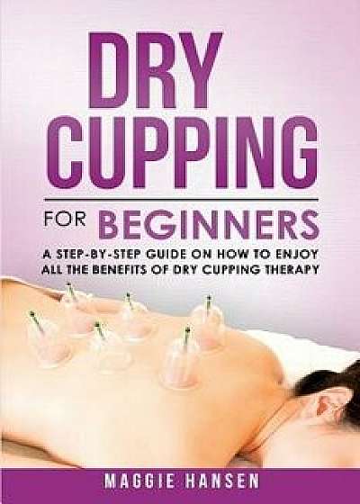 Dry Cupping for Beginners: A Step-By-Step Guide on How to Enjoy All the Benefits of Dry Cupping Therapy, Paperback/Maggie Hansen