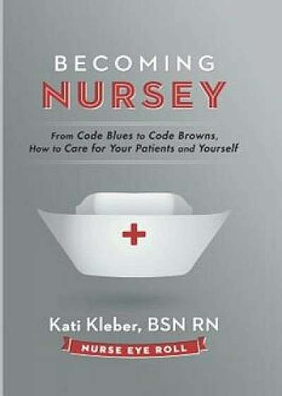 Becoming Nursey: From Code Blues to Code Browns, How to Care for Your Patients and Yourself, Paperback/Kati L. Kleber