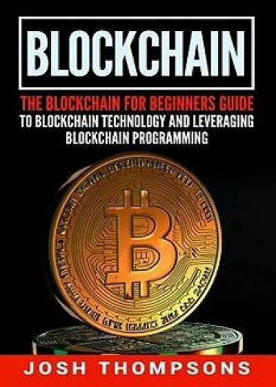 Blockchain: The Blockchain for Beginners Guide to Blockchain Technology and Leveraging Blockchain Programming, Paperback/Josh Thompsons