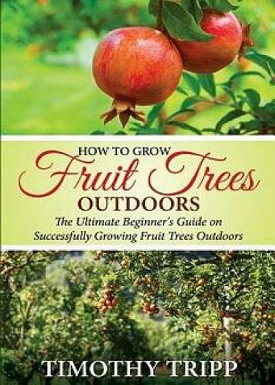 How to Grow Fruit Trees Outdoors: The Ultimate Beginner's Guide on Successfully Growing Fruit Trees Outdoors, Paperback/Timothy Tripp
