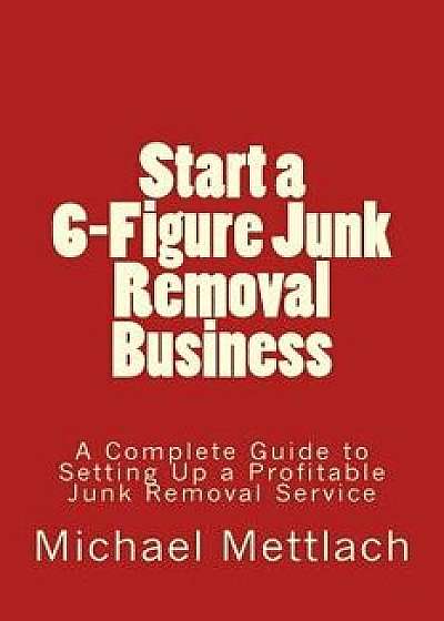 Start a 6-Figure Junk Removal Business: A Complete Guide to Setting Up a Profitable Junk Removal Service, Paperback/Michael Mettlach