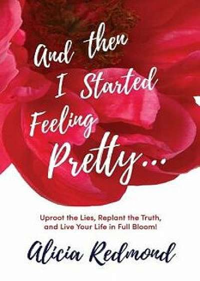 And Then I Started Feeling Pretty: Uproot the Lies, Replant the Truth, and Live Your Life in Full Bloom, Paperback/Alicia Nicole Redmond