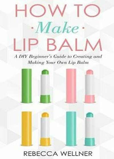How to Make Lip Balm: A DIY Beginner's Guide to Creating and Making Your Own Lip Balm/Rebecca Wellner