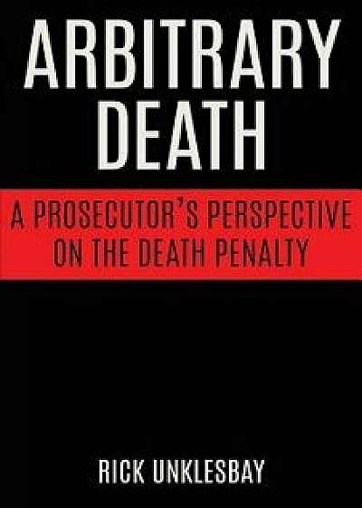 Arbitrary Death: A Prosecutor's Perspective on the Death Penalty, Paperback/Rick Unklesbay