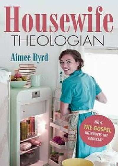 Housewife Theologian: How the Gospel Interrupts the Ordinary, Paperback/Aimee Byrd