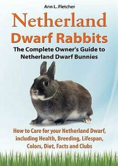 Netherland Dwarf Rabbits, the Complete Owner's Guide to Netherland Dwarf Bunnies, How to Care for Your Netherland Dwarf, Including Health, Breeding, L, Paperback/Ann L. Fletcher