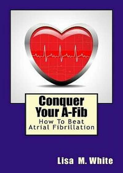 Conquer Your A-Fib: How to Beat Atrial Fibrillation, Paperback/Lisa M. White