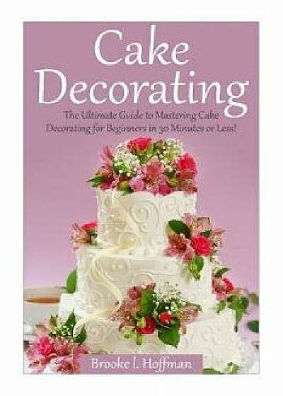 Cake Decorating: The Ultimate Guide to Mastering Cake Decorating for Beginners in 30 Minutes or Less!, Paperback/Brooke L. Hoffman