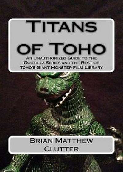 Titans of Toho: An Unauthorized Guide to the Godzilla Series and the Rest of Toho's Giant Monster Film Library, Paperback/Brian Matthew Clutter