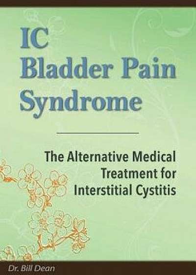 IC Bladder Pain Syndrome: The Alternative Medical Treatment for Interstitial Cystitis, Paperback/Dr Bill Dean