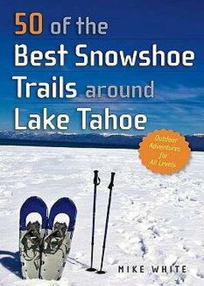 50 of the Best Snowshoe Trails Around Lake Tahoe, Paperback/Mike White