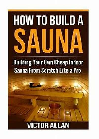 How to Build a Sauna: Building Your Own Cheap Indoor Sauna from Scratch Like a Pro, Paperback/Victor Allan