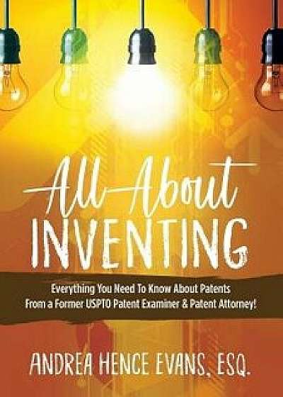 All about Inventing: Everything You Need to Know about Patents from a Former Uspto Patent Examiner & Patent Attorney!, Paperback/Andrea Hence Evans