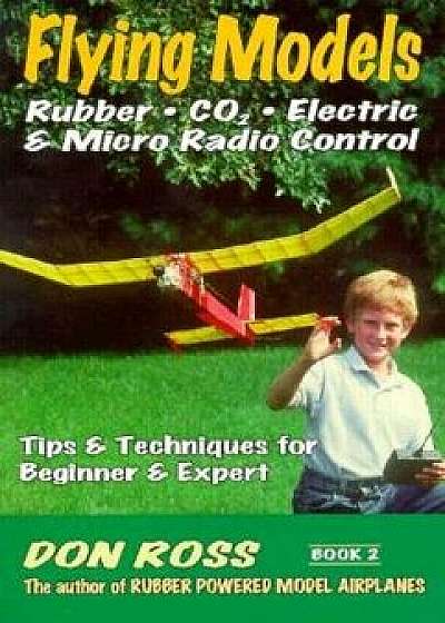 Flying Models: Rubber, Co2, Electric & Micro Radio Control: Tips & Techinques for Beginner & Expert, Paperback/Don Ross