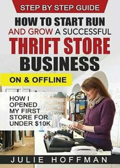 How to Start Run and Grow a Successful Thrift Store Business on and Offline: How I Opened My First Store for Under $10k, Paperback/Julie Hoffman