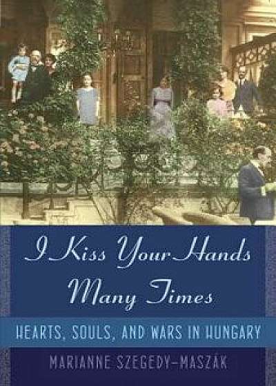 I Kiss Your Hands Many Times: Hearts, Souls, and Wars in Hungary, Hardcover/Marianne Szegedy-Maszak