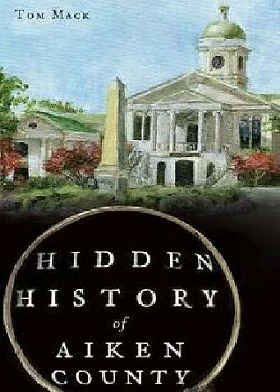 Hidden History of Aiken County, Hardcover/Tom Mack