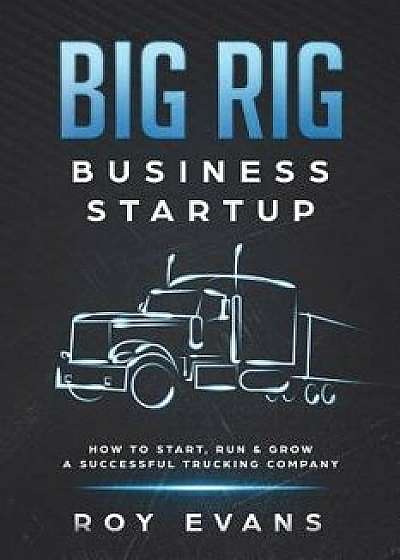 Big Rig Business Startup: How to Start, Run & Grow a Successful Trucking Company, Paperback/Roy Evans